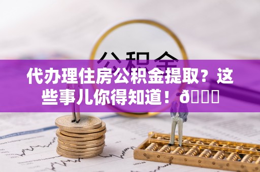白水代办理住房公积金提取？这些事儿你得知道！😎